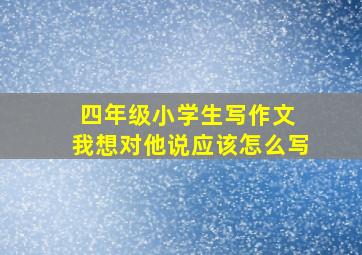 四年级小学生写作文 我想对他说应该怎么写